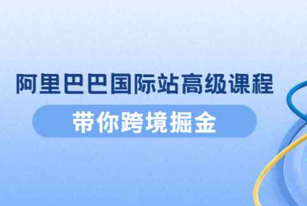 阿里巴巴国际站高级课程：带你跨境掘金，选品+优化+广告+推广